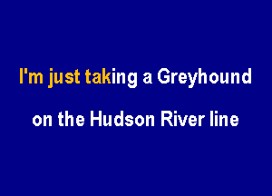 I'm just taking a Greyhound

on the Hudson River line