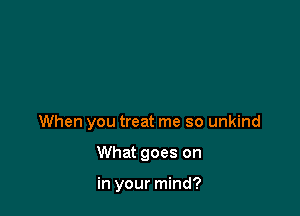 When you treat me so unkind

What goes on

in your mind?