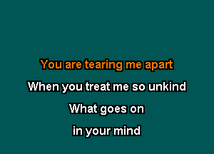 You are tearing me apart

When you treat me so unkind
What goes on

in your mind