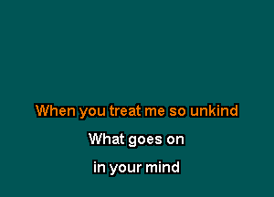 When you treat me so unkind

What goes on

in your mind