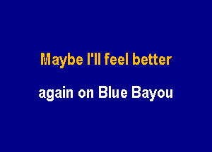 Maybe I'll feel better

again on Blue Bayou