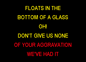 FLOATS IN THE
BOTTOM OF A GLASS
OH!

DON'T GIVE US NONE
OF YOUR AGGRAVATION
WE'VE HAD IT
