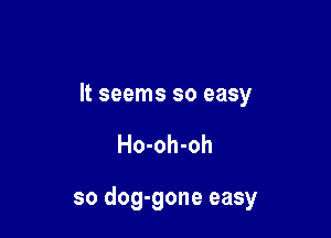It seems so easy

Ho-oh-oh

so dog-gone easy