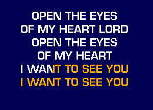 OPEN THE EYES
OF MY HEART LORD
OPEN THE EYES
OF MY HEART
I WANT TO SEE YOU
I WANT TO SEE YOU