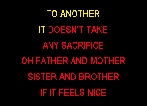 TO ANOTHER
IT DOESN'T TAKE
ANY SACRIFICE
0H FATHER AND MOTHER
SISTER AND BROTHER

IF IT FEELS NICE l