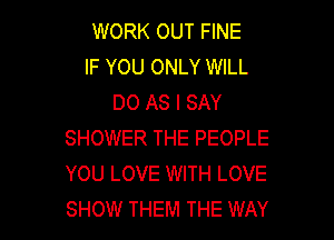 WORK OUT FINE
IF YOU ONLY WILL
DO AS I SAY

SHOWER THE PEOPLE
YOU LOVE WITH LOVE
SHOW THEM THE WAY