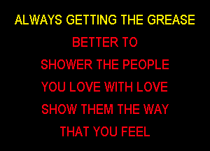 ALWAYS GETTING THE GREASE
BETTER TO
SHOWER THE PEOPLE
YOU LOVE WITH LOVE
SHOW THEM THE WAY
THAT YOU FEEL