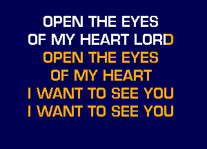 OPEN THE EYES
OF MY HEART LORD
OPEN THE EYES
OF MY HEART
I WANT TO SEE YOU
I WANT TO SEE YOU