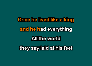 Once he lived like a king

and he had everything
All the world
they say laid at his feet