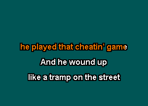 he played that cheatine game

And he wound up

like a tramp on the street