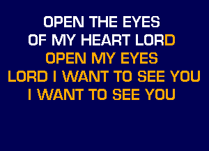 OPEN THE EYES
OF MY HEART LORD
OPEN MY EYES
LORD I WANT TO SEE YOU
I WANT TO SEE YOU