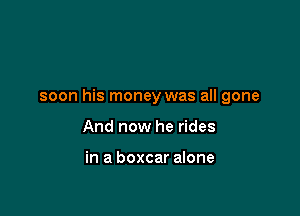 soon his money was all gone

And now he rides

in a boxcar alone