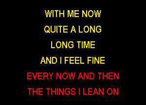 WITH ME NOW
QUITE A LONG
LONG TIME

AND I FEEL FINE
EVERY NOW AND THEN
THE THINGS I LEAN ON