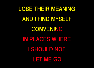 LOSE THEIR MEANING
AND I FIND MYSELF
CONVENING

IN PLACES WHERE
I SHOULD NOT
LET ME GO