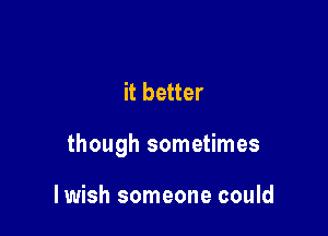 it better

though sometimes

lwish someone could