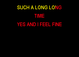 SUCH A LONG LONG
TIME
YES AND I FEEL FINE