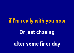 if I'm really with you now

Orjust chasing

after some finer day