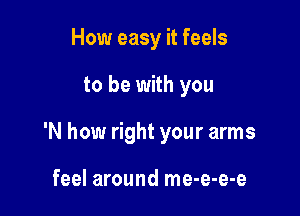 How easy it feels

to be with you

'N how right your arms

feel around me-e-e-e