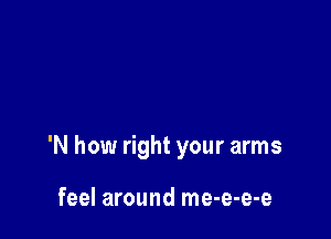 'N how right your arms

feel around me-e-e-e