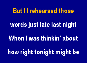 But I l rehearsed those
words just late last night
When I was thinkin' about

how right tonight might be