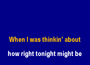 When I was thinkin' about

how right tonight might be