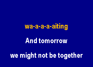 wa-a-a-a-aiting

And tomorrow

we might not be together