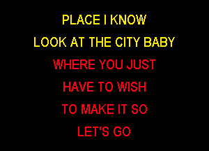 PLACE I KNOW
LOOK AT THE CITY BABY
WHERE YOU JUST

HAVE TO WISH
TO MAKE IT SO
LET'S GO