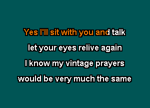 Yes I'll sit with you and talk

let your eyes relive again

I know my vintage prayers

would be very much the same