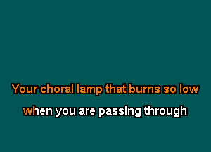 Your choral lamp that burns so low

when you are passing through