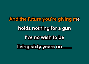 And the future you're giving me

holds nothing for a gun
I've no wish to be

living sixty years on ........
