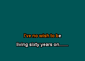 I've no wish to be

living sixty years on ........