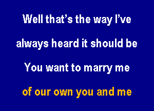 Well thafs the way I've

always heard it should be

You want to marry me

of our own you and me