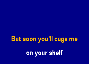 But soon you'll cage me

on your shelf