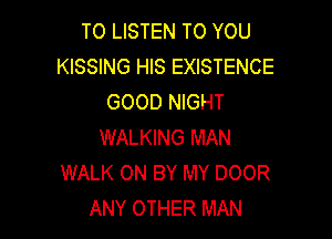 TO LISTEN TO YOU
KISSING HIS EXISTENCE
GOOD NIGHT

WALKING MAN
WALK 0N BY MY DOOR
ANY OTHER MAN