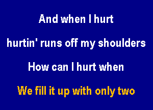 And when I hurt
hurtin' runs off my shoulders

How can I hurt when

We fill it up with only two