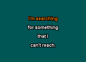 I'm searching

for something

that I

can't reach.