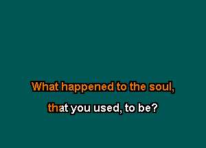 What happened to the soul,

that you used, to be?