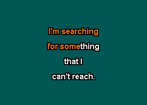 I'm searching

for something

that I

can't reach.