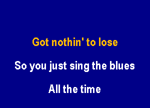 Got nothin' to lose

80 you just sing the blues

All the time