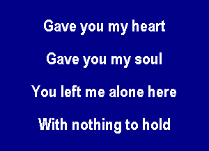 Gave you my heart
Gave you my soul

You left me alone here

With nothing to hold