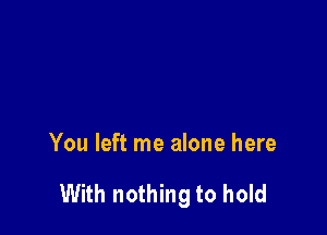 You left me alone here

With nothing to hold