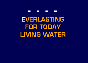 EVERLASTING
FOR TODAY

LIVING WATER