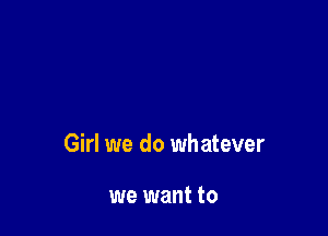 Girl we do whatever

we want to