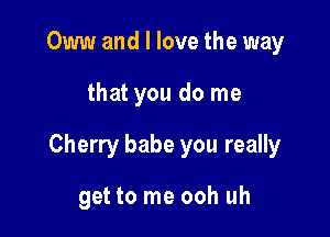 Oww and I love the way

that you do me

Cherry babe you really

get to me ooh uh