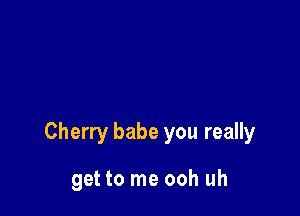 Cherry babe you really

get to me ooh uh