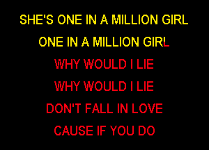 SHE'S ONE IN A MILLION GIRL
ONE IN A MILLION GIRL
WHY WOULD I LIE
WHY WOULD I LIE
DON'T FALL IN LOVE
CAUSE IF YOU DO