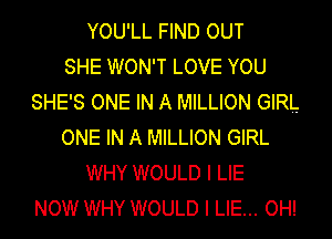 YOU'LL FIND OUT
SHE WON'T LOVE YOU
SHE'S ONE IN A MILLION GIRL
ONE IN A MILLION GIRL
WHY WOULD I LIE
NOW WHY WOULD I LIE... OH!