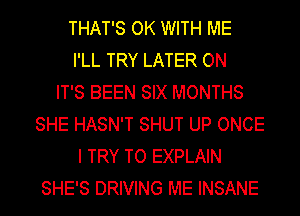 THAT'S OK WITH ME
I'LL TRY LATER ON
IT'S BEEN SIX MONTHS
SHE HASN'T SHUT UP ONCE
I TRY TO EXPLAIN
SHE'S DRIVING ME INSANE