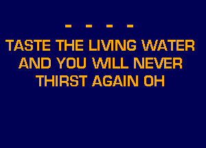 TASTE THE LIVING WATER
AND YOU WILL NEVER
THIRST AGAIN 0H