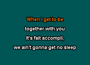 When I get to be
together with you

It's fait accompli,

we ain't gonna get no sleep